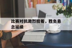 英雄联盟下注_比赛对抗激烈胶着,胜负悬念延续了多久