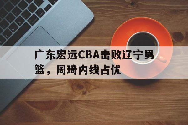 广东宏远CBA击败辽宁男篮，周琦内线占优(广东宏远cba击败辽宁男篮,周琦内线占优势了吗)